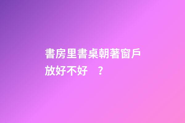 書房里書桌朝著窗戶放好不好？